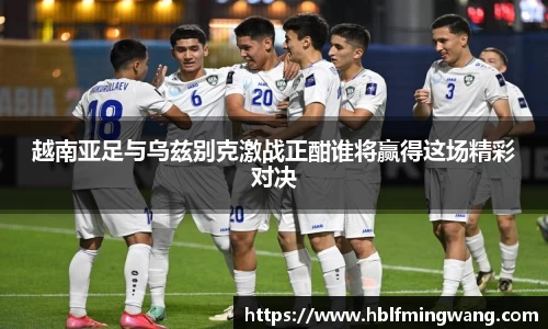 越南亚足与乌兹别克激战正酣谁将赢得这场精彩对决